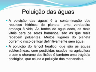 Poluição das águas
 A poluição das águas é a contaminação dos
recursos hídricos do planeta, uma verdadeira
ameaça à vida. As fontes de água doce, as mais
vitais para os seres humanos, são as que mais
recebem poluentes. Muitos lugares do planeta
correm o risco de ficar definitivamente sem água.
 A poluição do lençol freático, que são as águas
subterrâneas, com pesticidas usados na agricultura
e com o chorume dos lixões é também uma tragédia
ecológica, que causa a poluição dos mananciais.
 