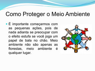 Como Proteger o Meio Ambiente
 É importante começarmos com
as pequenas ações, pois de
nada adianta se preocupar com
o efeito estufa se você joga um
papel de bala no chão. Meio
ambiente não são apenas as
florestas, meio ambiente é
qualquer lugar.
 