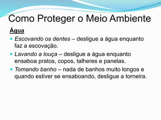 Como Proteger o Meio Ambiente
Água
 Escovando os dentes – desligue a água enquanto
faz a escovação.
 Lavando a louça – desligue a água enquanto
ensaboa pratos, copos, talheres e panelas.
 Tomando banho – nada de banhos muito longos e
quando estiver se ensaboando, desligue a torneira.
 