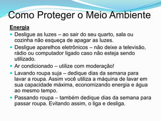 Como Proteger o Meio Ambiente
Energia
 Desligue as luzes – ao sair do seu quarto, sala ou
cozinha não esqueça de apagar as luzes.
 Desligue aparelhos eletrônicos – não deixe a televisão,
rádio ou computador ligado caso não esteja sendo
utilizado.
 Ar condicionado – utilize com moderação!
 Lavando roupa suja – dedique dias da semana para
lavar a roupa. Assim você utiliza a máquina de lavar em
sua capacidade máxima, economizando energia e água
ao mesmo tempo.
 Passando roupa – também dedique dias da semana para
passar roupa. Evitando assim, o liga e desliga.
 