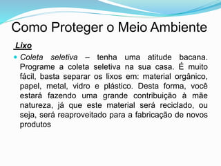 Como Proteger o Meio Ambiente
Lixo
 Coleta seletiva – tenha uma atitude bacana.
Programe a coleta seletiva na sua casa. É muito
fácil, basta separar os lixos em: material orgânico,
papel, metal, vidro e plástico. Desta forma, você
estará fazendo uma grande contribuição à mãe
natureza, já que este material será reciclado, ou
seja, será reaproveitado para a fabricação de novos
produtos
 