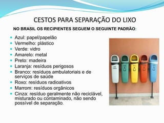 CESTOS PARA SEPARAÇÃO DO LIXO
NO BRASIL OS RECIPIENTES SEGUEM O SEGUINTE PADRÃO:
 Azul: papel/papelão
 Vermelho: plástico
 Verde: vidro
 Amarelo: metal
 Preto: madeira
 Laranja: resíduos perigosos
 Branco: resíduos ambulatoriais e de
serviços de saúde
 Roxo: resíduos radioativos
 Marrom: resíduos orgânicos
 Cinza: resíduo geralmente não reciclável,
misturado ou contaminado, não sendo
possível de separação.
 