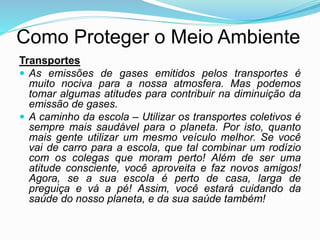 Como Proteger o Meio Ambiente
Transportes
 As emissões de gases emitidos pelos transportes é
muito nociva para a nossa atmosfera. Mas podemos
tomar algumas atitudes para contribuir na diminuição da
emissão de gases.
 A caminho da escola – Utilizar os transportes coletivos é
sempre mais saudável para o planeta. Por isto, quanto
mais gente utilizar um mesmo veículo melhor. Se você
vai de carro para a escola, que tal combinar um rodízio
com os colegas que moram perto! Além de ser uma
atitude consciente, você aproveita e faz novos amigos!
Agora, se a sua escola é perto de casa, larga de
preguiça e vá a pé! Assim, você estará cuidando da
saúde do nosso planeta, e da sua saúde também!
 