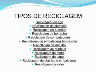 TIPOS DE RECICLAGEM
 Reciclagem de aço
 Reciclagem de alumínio
 Reciclagem de baterias
 Reciclagem de borracha
 Reciclagem de computadores
 Reciclagem de embalagens longa vida
 Reciclagem de entulho
 Reciclagem de madeira
 Reciclagem de metal
 Reciclagem de papel
 Reciclagem de plástico e embalagens
 Reciclagem de vidro
 