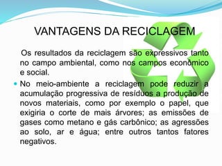 VANTAGENS DA RECICLAGEM
Os resultados da reciclagem são expressivos tanto
no campo ambiental, como nos campos econômico
e social.
 No meio-ambiente a reciclagem pode reduzir a
acumulação progressiva de resíduos a produção de
novos materiais, como por exemplo o papel, que
exigiria o corte de mais árvores; as emissões de
gases como metano e gás carbônico; as agressões
ao solo, ar e água; entre outros tantos fatores
negativos.
 