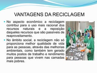 VANTAGENS DA RECICLAGEM
 No aspecto econômico a reciclagem
contribui para o uso mais racional dos
recursos naturais e a reposição
daqueles recursos que são passíveis de
reaproveitamento.
 No âmbito social, a reciclagem não só
proporciona melhor qualidade de vida
para as pessoas, através das melhorias
ambientais, como também tem gerado
muitos postos de trabalho e rendimento
para pessoas que vivem nas camadas
mais pobres.
 