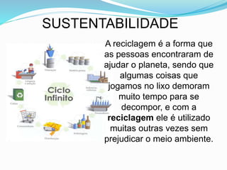 SUSTENTABILIDADE
A reciclagem é a forma que
as pessoas encontraram de
ajudar o planeta, sendo que
algumas coisas que
jogamos no lixo demoram
muito tempo para se
decompor, e com a
reciclagem ele é utilizado
muitas outras vezes sem
prejudicar o meio ambiente.
 