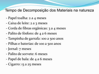 Tempo de Decomposição dos Materiais na natureza
- Papel toalha: 2 a 4 meses
- Caixa de leite: 2 a 3 meses
- Corda de fibras orgânicas: 3 a 4 meses
- Palito de fósforo: de 4 a 6 meses
- Tampinha de garrafa: 100 a 500 anos
- Pilhas e baterias: de 100 a 500 anos
- Jornal: 7 meses
- Palito de sorvete: 6 meses
- Papel de bala: de 4 a 6 meses
- Cigarro: 13 a 25 meses
 