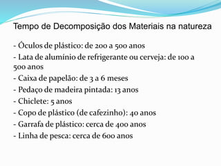 Tempo de Decomposição dos Materiais na natureza
- Óculos de plástico: de 200 a 500 anos
- Lata de alumínio de refrigerante ou cerveja: de 100 a
500 anos
- Caixa de papelão: de 3 a 6 meses
- Pedaço de madeira pintada: 13 anos
- Chiclete: 5 anos
- Copo de plástico (de cafezinho): 40 anos
- Garrafa de plástico: cerca de 400 anos
- Linha de pesca: cerca de 600 anos
 