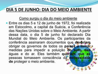 DIA 5 DE JUNHO: DIA DO MEIO AMBIENTE
Como surgiu o dia do meio ambiente
 Entre os dias 5 e 12 de junho de 1972, foi realizada
em Estocolmo, a capital da Suécia, a Conferência
das Nações Unidas sobre o Meio Ambiente. A partir
dessa data, o dia 5 de junho foi declarado Dia
Mundial do Meio Ambiente. Os participantes da
conferência assinaram documentos que deveriam
obrigar os governos de todos os países a tomar
medidas para impedir a poluição do solo, das
águas e do ar. Eles também queriam que as
pessoas tomassem consciência da necessidade
de proteger o meio ambiente.
 
