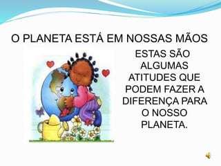 O PLANETA ESTÁ EM NOSSAS MÃOS
ESTAS SÃO
ALGUMAS
ATITUDES QUE
PODEM FAZER A
DIFERENÇA PARA
O NOSSO
PLANETA.
 