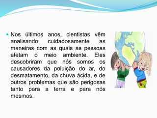  Nos últimos anos, cientistas vêm
analisando cuidadosamente as
maneiras com as quais as pessoas
afetam o meio ambiente. Eles
descobriram que nós somos os
causadores da poluição do ar, do
desmatamento, da chuva ácida, e de
outros problemas que são perigosas
tanto para a terra e para nós
mesmos.
 
