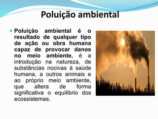 Poluição ambiental
 Poluição ambiental é o
resultado de qualquer tipo
de ação ou obra humana
capaz de provocar danos
no meio ambiente, é a
introdução na natureza, de
substâncias nocivas à saúde
humana, a outros animais e
ao próprio meio ambiente,
que altera de forma
significativa o equilíbrio dos
ecossistemas.
 