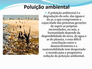Poluição ambiental
 A poluição ambiental é a
degradação do solo, das águas e
do ar, o que compromete a
capacidade das próximas gerações
de suprir as próprias
necessidades, ou seja, a
humanidade depende da
disponibilidade de terra, de água e
ar do planeta, e essa difícil
conciliação entre o
desenvolvimento e a
sustentabilidade tem despertado
o mundo para a progressiva
redução da poluição ambiental.
 