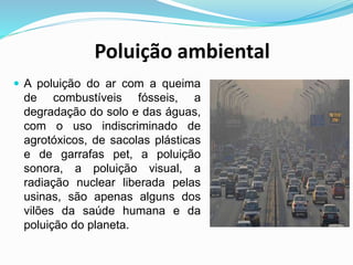 Poluição ambiental
 A poluição do ar com a queima
de combustíveis fósseis, a
degradação do solo e das águas,
com o uso indiscriminado de
agrotóxicos, de sacolas plásticas
e de garrafas pet, a poluição
sonora, a poluição visual, a
radiação nuclear liberada pelas
usinas, são apenas alguns dos
vilões da saúde humana e da
poluição do planeta.
 