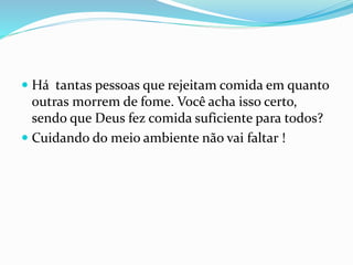  Há tantas pessoas que rejeitam comida em quanto
outras morrem de fome. Você acha isso certo,
sendo que Deus fez comida suficiente para todos?
 Cuidando do meio ambiente não vai faltar !
 