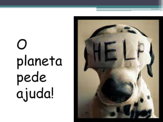 O
planeta
pede
ajuda!
 