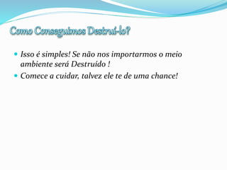  Isso é simples! Se não nos importarmos o meio
ambiente será Destruído !
 Comece a cuidar, talvez ele te de uma chance!
 