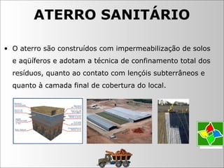 • O aterro são construídos com impermeabilização de solos
e aqüíferos e adotam a técnica de confinamento total dos
resíduos, quanto ao contato com lençóis subterrâneos e
quanto à camada final de cobertura do local.
ATERRO SANITÁRIO
 