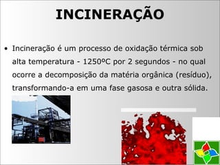 • Incineração é um processo de oxidação térmica sob
alta temperatura - 1250ºC por 2 segundos - no qual
ocorre a decomposição da matéria orgânica (resíduo),
transformando-a em uma fase gasosa e outra sólida.
INCINERAÇÃO
 