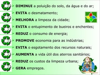  DIMINUI a poluição do solo, da água e do ar;
 EVITA o desmatamento;
 MELHORA a limpeza da cidade;
 EVITA o entupimento de bueiros e enchentes;
 REDUZ o consumo de energia;
 PROMOVE economia para as indústrias;
 EVITA o esgotamento dos recursos naturais;
 AUMENTA a vida útil dos aterros sanitários;
 REDUZ os custos da limpeza urbana;
 GERA empregos.
 