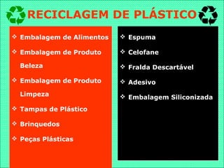  Embalagem de Alimentos
 Embalagem de Produto
Beleza
 Embalagem de Produto
Limpeza
 Tampas de Plástico
 Brinquedos
 Peças Plásticas
 Espuma
 Celofane
 Fralda Descartável
 Adesivo
 Embalagem Siliconizada
RECICLAGEM DE PLÁSTICO
 