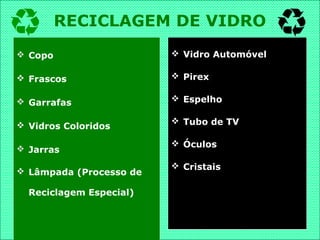  Copo
 Frascos
 Garrafas
 Vidros Coloridos
 Jarras
 Lâmpada (Processo de
Reciclagem Especial)
 Vidro Automóvel
 Pirex
 Espelho
 Tubo de TV
 Óculos
 Cristais
RECICLAGEM DE VIDRO
 