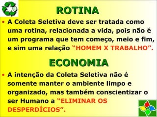 ROTINAROTINA
• A Coleta Seletiva deve ser tratada como
uma rotina, relacionada a vida, pois não é
um programa que tem começo, meio e fim,
e sim uma relação “HOMEM X TRABALHO”.
ECONOMIAECONOMIA
• A intenção da Coleta Seletiva não é
somente manter o ambiente limpo e
organizado, mas também conscientizar o
ser Humano a “ELIMINAR OS
DESPERDÍCIOS”.
 