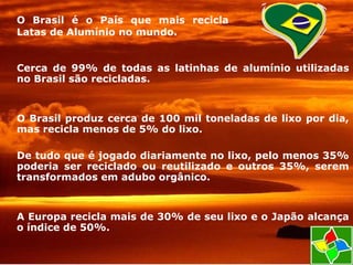 Cerca de 99% de todas as latinhas de alumínio utilizadas
no Brasil são recicladas.
O Brasil produz cerca de 100 mil toneladas de lixo por dia,
mas recicla menos de 5% do lixo.
De tudo que é jogado diariamente no lixo, pelo menos 35%
poderia ser reciclado ou reutilizado e outros 35%, serem
transformados em adubo orgânico.
A Europa recicla mais de 30% de seu lixo e o Japão alcança
o índice de 50%.
O Brasil é o País que mais recicla
Latas de Alumínio no mundo.
 
