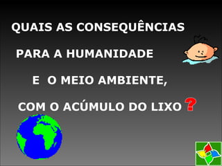 QUAIS AS CONSEQUÊNCIAS
PARA A HUMANIDADE
E O MEIO AMBIENTE,
COM O ACÚMULO DO LIXO
 