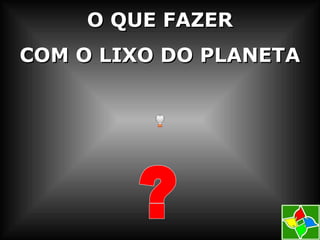 O QUE FAZERO QUE FAZER
COM O LIXO DO PLANETACOM O LIXO DO PLANETA
 