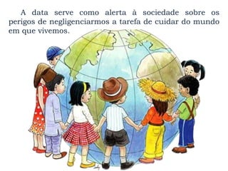 A data serve como alerta à sociedade sobre os
perigos de negligenciarmos a tarefa de cuidar do mundo
em que vivemos.