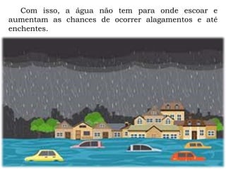 Com isso, a água não tem para onde escoar e
aumentam as chances de ocorrer alagamentos e até
enchentes.