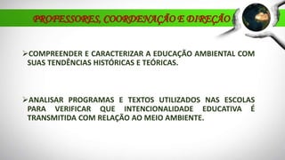 PROFESSORES, COORDENAÇÃO E DIREÇÃO
COMPREENDER E CARACTERIZAR A EDUCAÇÃO AMBIENTAL COM
SUAS TENDÊNCIAS HISTÓRICAS E TEÓRICAS.
ANALISAR PROGRAMAS E TEXTOS UTILIZADOS NAS ESCOLAS
PARA VERIFICAR QUE INTENCIONALIDADE EDUCATIVA É
TRANSMITIDA COM RELAÇÃO AO MEIO AMBIENTE.
 