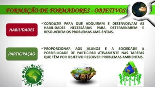 CONDUZIR PARA QUE ADQUIRAM E DESENVOLVAM AS
HABILIDADES NECESSÁRIAS PARA DETERMINAREM E
RESOLVEREM OS PROBLEMAS AMBIENTAIS.HABILIDADES
PARTICIPAÇÃO
PROPORCIONAR AOS ALUNOS E A SOCIEDADE A
POSSIBILIDADE DE PARTICIPAR ATIVAMENTE NAS TAREFAS
QUE TÊM POR OBJETIVO RESOLVER PROBLEMAS AMBIENTAIS.
FORMAÇÃO DE FORMADORES - OBJETIVOS
 