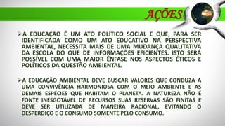 AÇÕES
A EDUCAÇÃO É UM ATO POLÍTICO SOCIAL E QUE, PARA SER
IDENTIFICADA COMO UM ATO EDUCATIVO NA PERSPECTIVA
AMBIENTAL, NECESSITA MAIS DE UMA MUDANÇA QUALITATIVA
DA ESCOLA DO QUE DE INFORMAÇÕES EFICIENTES. ISTO SERÁ
POSSÍVEL COM UMA MAIOR ÊNFASE NOS ASPECTOS ÉTICOS E
POLÍTICOS DA QUESTÃO AMBIENTAL.
A EDUCAÇÃO AMBIENTAL DEVE BUSCAR VALORES QUE CONDUZA A
UMA CONVIVÊNCIA HARMONIOSA COM O MEIO AMBIENTE E AS
DEMAIS ESPÉCIES QUE HABITAM O PLANETA. A NATUREZA NÃO É
FONTE INESGOTÁVEL DE RECURSOS SUAS RESERVAS SÃO FINITAS E
DEVE SER UTILIZADA DE MANEIRA RACIONAL, EVITANDO O
DESPERDIÇO E O CONSUMO SOMENTE PELO CONSUMO.
 