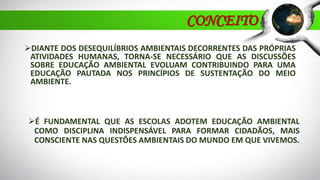 CONCEITO
DIANTE DOS DESEQUILÍBRIOS AMBIENTAIS DECORRENTES DAS PRÓPRIAS
ATIVIDADES HUMANAS, TORNA-SE NECESSÁRIO QUE AS DISCUSSÕES
SOBRE EDUCAÇÃO AMBIENTAL EVOLUAM CONTRIBUINDO PARA UMA
EDUCAÇÃO PAUTADA NOS PRINCÍPIOS DE SUSTENTAÇÃO DO MEIO
AMBIENTE.
É FUNDAMENTAL QUE AS ESCOLAS ADOTEM EDUCAÇÃO AMBIENTAL
COMO DISCIPLINA INDISPENSÁVEL PARA FORMAR CIDADÃOS, MAIS
CONSCIENTE NAS QUESTÕES AMBIENTAIS DO MUNDO EM QUE VIVEMOS.
 