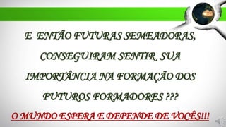 E ENTÃO FUTURAS SEMEADORAS,
CONSEGUIRAM SENTIR SUA
IMPORTÂNCIA NA FORMAÇÃO DOS
FUTUROS FORMADORES ???
O MUNDO ESPERA E DEPENDE DE VOCÊS!!!
 