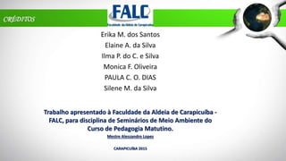 CRÉDITOS
Erika M. dos Santos
Elaine A. da Silva
Ilma P. do C. e Silva
Monica F. Oliveira
PAULA C. O. DIAS
Silene M. da Silva
Trabalho apresentado à Faculdade da Aldeia de Carapicuíba -
FALC, para disciplina de Seminários de Meio Ambiente do
Curso de Pedagogia Matutino.
Mestre Alessandro Lopes
CARAPICUÍBA 2015
 