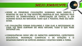 MEIO AMBIENTE
DESDE AS PRIMEIRAS CIVILIZAÇÕES HUMANAS MAIS SIMPLES E
REMOTAS DE QUE SE TEM REGISTRO, OBSERVA-SE QUE, MOVIDO PELO
INSTINTO DE SOBREVIVÊNCIA E PERPETUAÇÃO DA ESPÉCIE, O SER
HUMANO BUSCA NA NATUREZA TUDO QUE É POSSÍVEL PARA SEU BEM-
ESTAR.
AS CIVILIZAÇÕES FORAM EVOLUINDO E COM ELAS A NECESSIDADE DE
CADA VEZ MAIS SUBTRAIR DO MEIO NATURAL TUDO O QUE PODE
SATISFAZÊ-LAS.
CONSEQUÊNCIAS DISSO SÃO OS IMPACTOS AMBIENTAIS, CATÁSTROFES
ECOLÓGICAS, MUDANÇAS CLIMÁTICAS E DE ESTAÇÕES E O
DESAPARECIMENTO DE ESPÉCIES ANIMAIS E VEGETAIS SOBRE A TERRA.
 