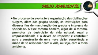 No processo de evolução e organização das civilizações
surgem, além dos grupos sociais, as instituições para
diversos fins de manutenção dos grupos e interesse da
sociedade. A esse mesmo homem, algoz de si mesmo,
promotor da destruição da vida natural, recai a
responsabilidade e o dever de respeitar e contribuir
para a construção de uma nova visão, consciência e
modo de se relacionar com a vida, ou seja, com o meio
ambiente.
MEIO AMBIENTE
 