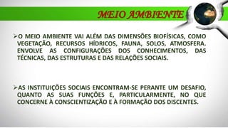O MEIO AMBIENTE VAI ALÉM DAS DIMENSÕES BIOFÍSICAS, COMO
VEGETAÇÃO, RECURSOS HÍDRICOS, FAUNA, SOLOS, ATMOSFERA.
ENVOLVE AS CONFIGURAÇÕES DOS CONHECIMENTOS, DAS
TÉCNICAS, DAS ESTRUTURAS E DAS RELAÇÕES SOCIAIS.
AS INSTITUIÇÕES SOCIAIS ENCONTRAM-SE PERANTE UM DESAFIO,
QUANTO AS SUAS FUNÇÕES E, PARTICULARMENTE, NO QUE
CONCERNE À CONSCIENTIZAÇÃO E À FORMAÇÃO DOS DISCENTES.
MEIO AMBIENTE
 