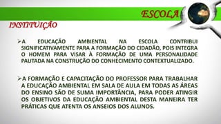 ESCOLA
A EDUCAÇÃO AMBIENTAL NA ESCOLA CONTRIBUI
SIGNIFICATIVAMENTE PARA A FORMAÇÃO DO CIDADÃO, POIS INTEGRA
O HOMEM PARA VISAR À FORMAÇÃO DE UMA PERSONALIDADE
PAUTADA NA CONSTRUÇÃO DO CONHECIMENTO CONTEXTUALIZADO.
A FORMAÇÃO E CAPACITAÇÃO DO PROFESSOR PARA TRABALHAR
A EDUCAÇÃO AMBIENTAL EM SALA DE AULA EM TODAS AS ÁREAS
DO ENSINO SÃO DE SUMA IMPORTÂNCIA, PARA PODER ATINGIR
OS OBJETIVOS DA EDUCAÇÃO AMBIENTAL DESTA MANEIRA TER
PRÁTICAS QUE ATENTA OS ANSEIOS DOS ALUNOS.
INSTITUIÇÃO
 