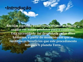 IntroduçãoReciclar significa transformar objetos materiais usados em novos produtos para o consumo. Esta necessidade  foi despertada pelos seres humanos, a partir do momento em que se verificou os benefícios que este procedimento trás para o planeta Terra.