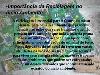 Importância da Reciclagem no meio AmbienteA reciclagem é essencial para o futuro do nosso planeta, para o meio ambiente que já sofreu demais nas mãos dos seres humanos que não pensam no futuro, por que toda a matéria prima não é infinita pode acabar a qualquer hora, principalmente os derivados do mineral do ferro. Esses derivados do mineral do ferro têm várias utilidades na vida do ser humano que sofreria para viver sem energia elétrica, mas esse é apenas um dos problemas que podem ser enfrentados com o fim desses derivados que continuam sendo extraído do meio ambiente.