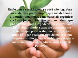 Então entra a reciclagem, se você não joga fora os materiais, por exemplo, que são de ferro e alumínio juntamente com materiais orgânicos você esta jogando fora um recurso natural que pode acabar, pois ele poderia ser aproveitado, assim diminuindo a extração desse mesmo material que pode acabar no futuro, então antes de jogar qualquer tipo de matéria tem que pensar muito no meio ambiente, porque o meio continuará sofrendo de várias formas possíveis.