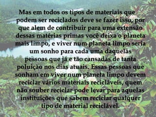 Mas em todos os tipos de materiais que podem ser reciclados deve se fazer isso, por que alem de contribuir para uma extensão dessas matérias primas você deixa o planeta mais limpo, e viver num planeta limpo seria um sonho para cada uma daquelas pessoas que já e tão cansadas de tanta poluição nos dias atuais. Essas pessoas que sonham em viver num planeta limpo devem reciclar vários materiais recicláveis, quem não souber reciclar pode levar para aquelas instituições que sabem reciclar qualquer tipo de material reciclável.