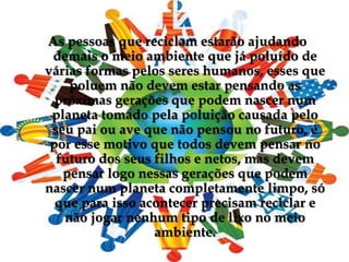 As pessoas que reciclam estarão ajudando demais o meio ambiente que já poluído de várias formas pelos seres humanos, esses que poluem não devem estar pensando as próximas gerações que podem nascer num planeta tomado pela poluição causada pelo seu pai ou ave que não pensou no futuro, é por esse motivo que todos devem pensar no futuro dos seus filhos e netos, mas devem pensar logo nessas gerações que podem nascer num planeta completamente limpo, só que para isso acontecer precisam reciclar e não jogar nenhum tipo de lixo no meio ambiente.