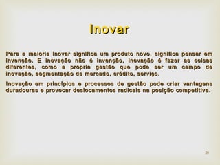 28 
IInnoovvaarr 
PPaarraa aa mmaaiioorriiaa iinnoovvaarr ssiiggnniiffiiccaa uumm pprroodduuttoo nnoovvoo,, ssiiggnniiffiiccaa ppeennssaarr eemm 
iinnvveennççããoo.. EE iinnoovvaaççããoo nnããoo éé iinnvveennççããoo,, iinnoovvaaççããoo éé ffaazzeerr aass ccooiissaass 
ddiiffeerreenntteess,, ccoommoo aa pprróópprriiaa ggeessttããoo qquuee ppooddee sseerr uumm ccaammppoo ddee 
iinnoovvaaççããoo,, sseeggmmeennttaaççããoo ddee mmeerrccaaddoo,, ccrrééddiittoo,, sseerrvviiççoo.. 
IInnoovvaaççããoo eemm pprriinnccííppiiooss ee pprroocceessssooss ddee ggeessttããoo ppooddee ccrriiaarr vvaannttaaggeennss 
dduurraaddoouurraass ee pprroovvooccaarr ddeessllooccaammeennttooss rraaddiiccaaiiss nnaa ppoossiiççããoo ccoommppeettiittiivvaa.. 
 
