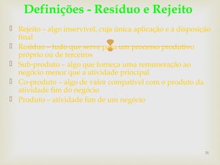  Rejeito – algo inservível, cuja única aplicação e a disposição 
final 
 Resíduo – tudo que serve para  
um processo produtivo 
próprio ou de terceiros 
 Sub-produto – algo que forneça uma remuneração ao 
negócio menor que a atividade principal 
 Co-produto – algo de valor compatível com o produto da 
atividade fim do negócio 
 Produto – atividade fim de um negócio 
31 
Definições - Resíduo e Rejeito 
 